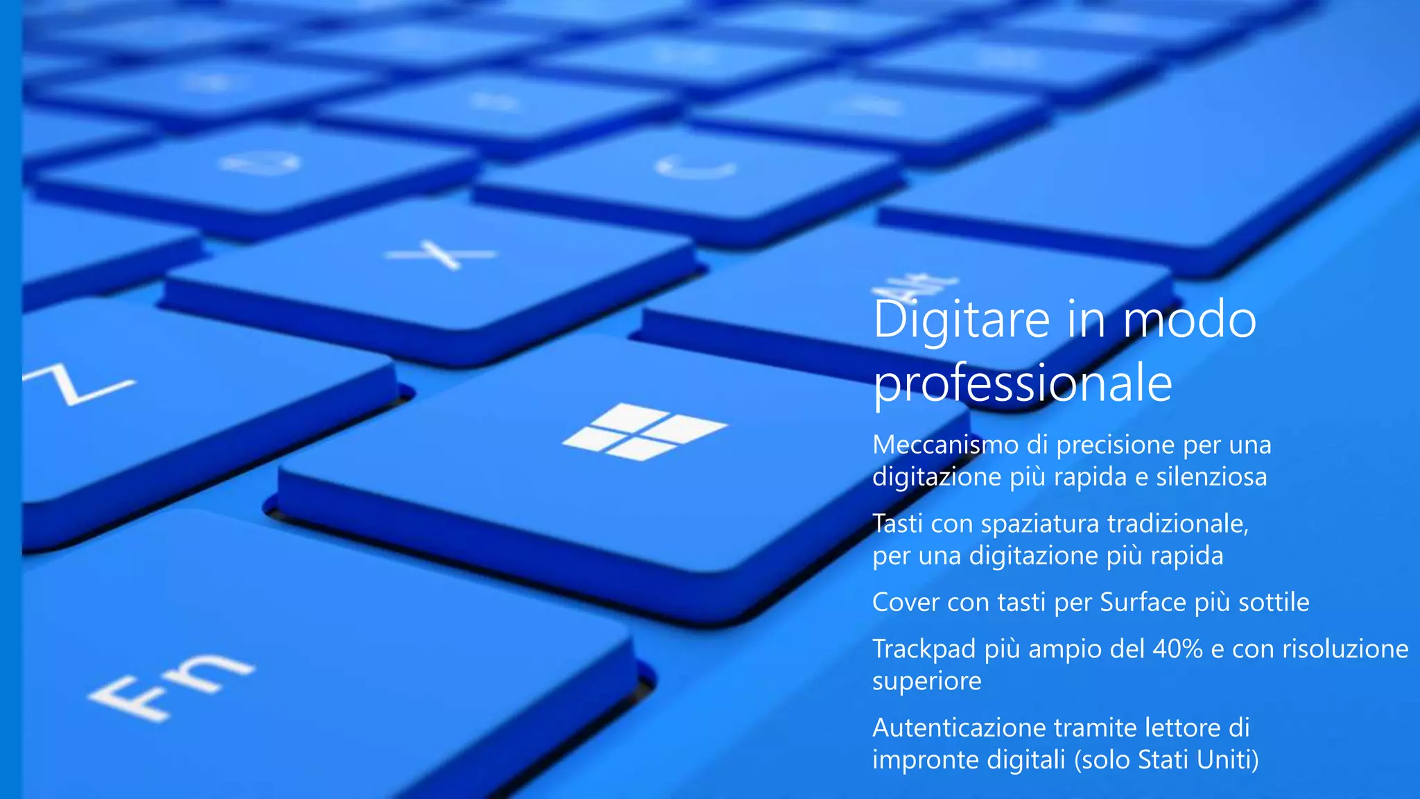 Digitare in modo
professionale
Meccanismo di precisione per una
digitazione più rapida e silenziosa
Tasti con spaziatura tradizionale,
per una digitazione più rapida
Cover con tasti per Surface più sottile
Trackpad più ampio del 40% e con risoluzione
superiore
Autenticazione tramite lettore di
impronte digitali (solo Stati Uniti)
 
