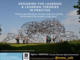 PgCert > #DAPP162
http://www.celt.mmu.ac.uk/ @mmu_celt
Chrissi Nerantzi @chrissinerantzi
DESIGNING FOR LEARNING
& LEARNING THEORIES
IN PRACTICE
“I have to say attendance has been quite poor recently,
but the level of the students is quite good.”
http://s0.geograph.org.uk/geophotos/03/50/32/3503266_e5cfea44.jpg
 