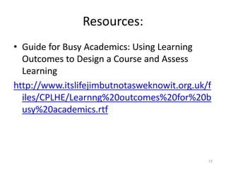 Resources:
• Guide for Busy Academics: Using Learning
Outcomes to Design a Course and Assess
Learning
http://www.itslifejimbutnotasweknowit.org.uk/f
iles/CPLHE/Learnng%20outcomes%20for%20b
usy%20academics.rtf
13
 