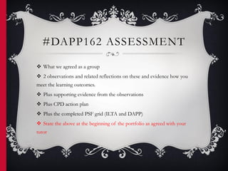 #DAPP162 ASSESSMENT
 What we agreed as a group
 2 observations and related reflections on these and evidence how you
meet the learning outcomes.
 Plus supporting evidence from the observations
 Plus CPD action plan
 Plus the completed PSF grid (ILTA and DAPP)
 State the above at the beginning of the portfolio as agreed with your
tutor
 