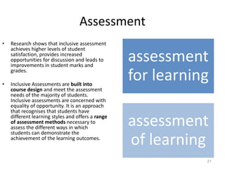 Assessment
• Research shows that inclusive assessment
achieves higher levels of student
satisfaction, provides increased
opportunities for discussion and leads to
improvements in student marks and
grades.
• Inclusive Assessments are built into
course design and meet the assessment
needs of the majority of students.
Inclusive assessments are concerned with
equality of opportunity. It is an approach
that recognises that students have
different learning styles and offers a range
of assessment methods necessary to
assess the different ways in which
students can demonstrate the
achievement of the learning outcomes.
21
assessment
for learning
assessment
of learning
 