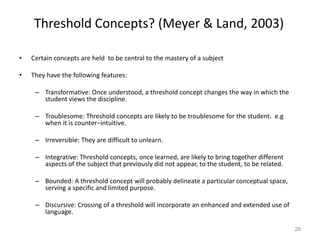 Threshold Concepts? (Meyer & Land, 2003)
• Certain concepts are held to be central to the mastery of a subject
• They have the following features:
– Transformative: Once understood, a threshold concept changes the way in which the
student views the discipline.
– Troublesome: Threshold concepts are likely to be troublesome for the student. e.g
when it is counter−intuitive.
– Irreversible: They are difficult to unlearn.
– Integrative: Threshold concepts, once learned, are likely to bring together different
aspects of the subject that previously did not appear, to the student, to be related.
– Bounded: A threshold concept will probably delineate a particular conceptual space,
serving a specific and limited purpose.
– Discursive: Crossing of a threshold will incorporate an enhanced and extended use of
language.
28
 