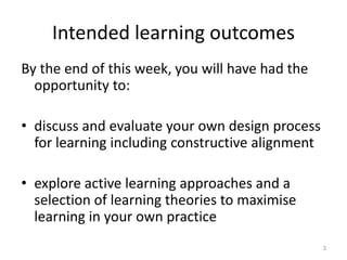 Intended learning outcomes
By the end of this week, you will have had the
opportunity to:
• discuss and evaluate your own design process
for learning including constructive alignment
• explore active learning approaches and a
selection of learning theories to maximise
learning in your own practice
3
 