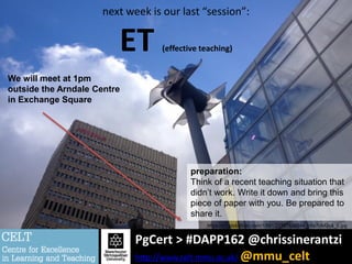 PgCert > #DAPP162 @chrissinerantzi
http://www.celt.mmu.ac.uk/ @mmu_celt
next week is our last “session”:
ET (effective teaching)
preparation:
Think of a recent teaching situation that
didn’t work. Write it down and bring this
piece of paper with you. Be prepared to
share it.
We will meet at 1pm
outside the Arndale Centre
in Exchange Square
https://c1.staticflickr.com/1/591/21767526244_b5a7cb42c4_b.jpg
 