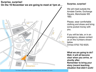 Surprise, surprise!
We will meet outside the
Arndale Centre, Exchange
Square, Manchester M3
1BD.
Please, wear comfortable
clothing and shoes and bring
some pocket money with
you.
If you will be late, or in an
emergency, please contact
us on the numbers shown
below.
Chrissi xxxxx (has been
shared on print out).
What we are going to do?
Well, it will all become
clear when you arrive, or
shortly after.
Remember to bring your
story (recent teaching
situation that didn’t work!
Surprise, surprise!
On the 16 November we are going to meet at 1pm at…
 