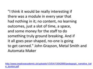 "I think it would be really interesting if
there was a module in every year that
had nothing in it; no content, no learning
outcomes, just a slot of time, a space,
and some money for the staff to do
something truly ground breaking. And if
it all goes pear-shaped, no-one is going
to get canned." John Grayson, Metal Smith and
Automata Maker
http://www.creativeacademic.uk/uploads/1/3/5/4/13542890/pedagogic_narrative_kat
e_dunton.pdf
 