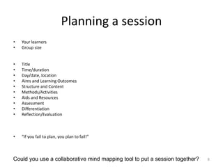 Planning a session
• Your learners
• Group size
• Title
• Time/duration
• Day/date, location
• Aims and Learning Outcomes
• Structure and Content
• Methods/Activities
• Aids and Resources
• Assessment
• Differentiation
• Reflection/Evaluation
• “If you fail to plan, you plan to fail!”
8Could you use a collaborative mind mapping tool to put a session together?
 