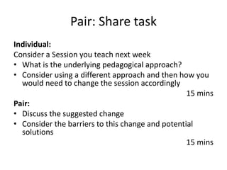 Pair: Share task
Individual:
Consider a Session you teach next week
• What is the underlying pedagogical approach?
• Consider using a different approach and then how you
would need to change the session accordingly
15 mins
Pair:
• Discuss the suggested change
• Consider the barriers to this change and potential
solutions
15 mins
 