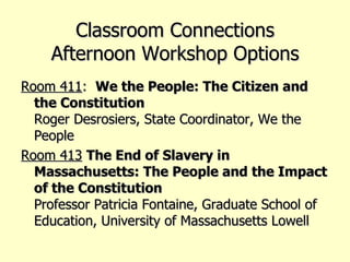 Classroom Connections Afternoon Workshop Options Room 411 :  We the People: The Citizen and the Constitution Roger Desrosiers, State Coordinator, We the People Room 413   The End of Slavery in Massachusetts: The People and the Impact of the Constitution Professor Patricia Fontaine, Graduate School of Education, University of Massachusetts Lowell 