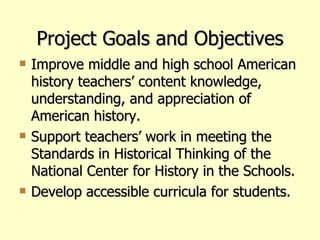 Project Goals and Objectives Improve middle and high school American history teachers’ content knowledge, understanding, and appreciation of American history. Support teachers’ work in meeting the Standards in Historical Thinking of the National Center for History in the Schools.  Develop accessible curricula for students.   