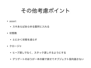 その他考慮ポイント
• assert
• スキあらばあらゆる箇所に入れる
• 状態数
• とにかく状態を減らす
• クロージャ
• ヒープ渡しでなく、スタック渡しするようにする
• デリゲートのほうが一本の線で表せてオブジェクト指向崩さない
 