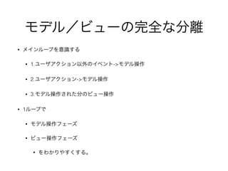 モデル／ビューの完全な分離
• メインループを意識する
• 1.ユーザアクション以外のイベント->モデル操作
• 2.ユーザアクション->モデル操作
• 3.モデル操作された分のビュー操作
• 1ループで
• モデル操作フェーズ
• ビュー操作フェーズ
• をわかりやすくする。
 