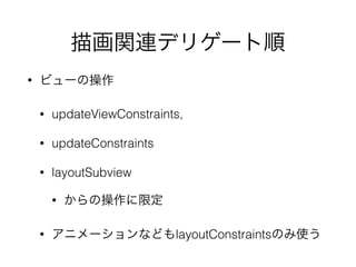 描画関連デリゲート順
• ビューの操作
• updateViewConstraints,
• updateConstraints
• layoutSubview
• からの操作に限定
• アニメーションなどもlayoutConstraintsのみ使う
 