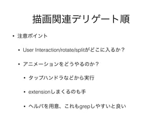 描画関連デリゲート順
• 注意ポイント
• User Interaction/rotate/splitがどこに入るか？
• アニメーションをどうやるのか？
• タップハンドラなどから実行
• extensionしまくるのも手
• ヘルパを用意、これもgrepしやすいと良い
 