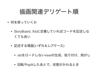 描画関連デリゲート順
• 何を使っていくか
• StoryBoard, Xibに定義していればコードを記述しな
くても良い
• 記述する場面(いずれもレアケース)
• xibをロードしないviewの生成、貼り付け、剥がし
• 回転やsplitしたあとで、状態がかわるとき
 