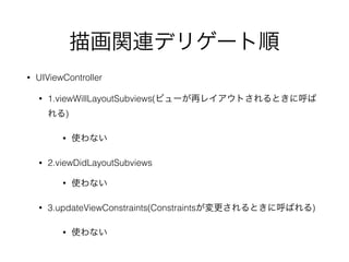 描画関連デリゲート順
• UIViewController
• 1.viewWillLayoutSubviews(ビューが再レイアウトされるときに呼ば
れる)
• 使わない
• 2.viewDidLayoutSubviews
• 使わない
• 3.updateViewConstraints(Constraintsが変更されるときに呼ばれる)
• 使わない
 