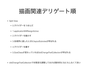 描画関連デリゲート順
• Split View
• 0.デバイダーをつまんだ
• 1.applicationWillResignActive
• 2.デバイダーを動かす
• 3.各境界に達したときにlayoutSubviewが呼ばれる
• 4.デバイダーを離す
• 5.SizeClassが変わっていればdidChangeTraitCollectionが呼ばれる
• didChangeTraitCollectionで状態変化調整しておけば基本的になにもしなくて良い
 