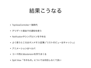 結果こうなる
• TopViewController一強時代
• デリゲート経由での通知を使う
• Notiﬁcationやシングルトンをやめる
• よく使うところはオンメモリ(記事／リストのビューはキャッシュ)
• アニメーションはヘルパ
• コード的にはextensionを作りまくる
• Split View「そのもの」については対応しなくて良い
 