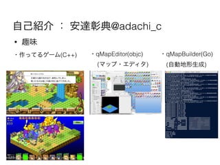 自己紹介 ： 安達彰典@adachi_c
• 趣味
・作ってるゲーム(C++) ・qMapEditor(objc)
(マップ・エディタ)
・qMapBuilder(Go)
(自動地形生成)
 