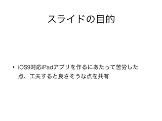 スライドの目的
• iOS9対応iPadアプリを作るにあたって苦労した
点、工夫すると良さそうな点を共有
 