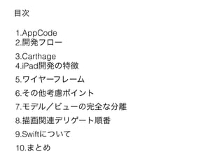 目次
1.AppCode
2.開発フロー
3.Carthage
4.iPad開発の特徴
5.ワイヤーフレーム
6.その他考慮ポイント
7.モデル／ビューの完全な分離
8.描画関連デリゲート順番
9.Swiftについて
10.まとめ
 