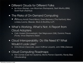 Different Clouds for Different Folks
                          Ian Knox (Skytap), Lew Moorman (Rackspace), Sesh Murthy (IBM),
                          Scott Ryan (Asankya)

                     The Risks of On-Demand Computing
                       Anthony Arnott (Trend Micro), Drew Bartewicz (The Hartford), Marc
                          Lindsey (Levine, Blaszak, Block & Boothby LLP)

                     What's Working, What's Not: A Report from
                     Cloud Adopters
                          Colin Hostert (Grooveshark), Geir Magnusson (Gilt), Dominic Preuss
                          (FiLife), Vince Stephens (Taser)

                     Cloud Interoperability: Do We Need It? What
                     Would it Look Like?
                          Chris Brown (Opscode), Jason Hoffman (Joyent), John Willis (Zabovo)

                     Cloud Computing Roadmaps
                          Ken Comee (Cast Iron Systems), Morris Panner (OpenAir), Randy Bias
                          (Cloudscaling)

Wednesday, November 18, 2009
 