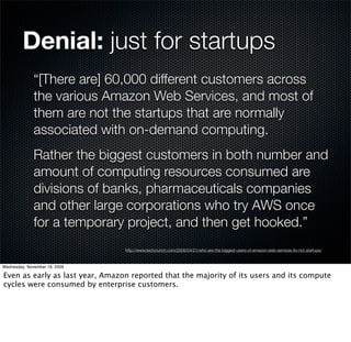 Denial: just for startups
              “[There are] 60,000 different customers across
              the various Amazon Web Services, and most of
              them are not the startups that are normally
              associated with on-demand computing.
              Rather the biggest customers in both number and
              amount of computing resources consumed are
              divisions of banks, pharmaceuticals companies
              and other large corporations who try AWS once
              for a temporary project, and then get hooked.”
                                 http://www.techcrunch.com/2008/04/21/who-are-the-biggest-users-of-amazon-web-services-its-not-startups/



Wednesday, November 18, 2009

Even as early as last year, Amazon reported that the majority of its users and its compute
cycles were consumed by enterprise customers.
 