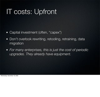 IT costs: Upfront

              Capital investment (often, “capex”)
              Don’t overlook rewriting, retooling, retraining, data
              migration
              For many enterprises, this is just the cost of periodic
              upgrades. They already have equipment.




Wednesday, November 18, 2009
 