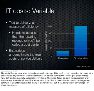 IT costs: Variable
              Tied to delivery; a
              measure of efﬁciency                                   500


                   Needs to be less


                                              Servers per sysadmin
                                                                     375
                   than the resulting
                   revenue or you’ll be                              250
                   called a cost center
                                                                     125
              Enterprises
              underestimate the true                                   0
              costs of service delivery                                    Enterprise   Cloud provider


                                                                                          Barry Lynn of 3Tera

Wednesday, November 18, 2009

The variable costs are where clouds are really strong. This stuff is the costs that increase with
service delivery volumes. Cloud operators can handle 500-1000 servers per person (they
have to!) and completely automate everything. They also focus on cost measurement and
accounting, which is a luxury for many enterprises but a necessity for clouds. Management
software is an afterthought for many IT departments; but it’s a competitive advantage for
cloud operators.
 