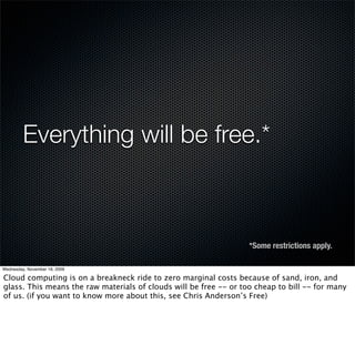 Everything will be free.*



                                                                   *Some restrictions apply.

Wednesday, November 18, 2009

Cloud computing is on a breakneck ride to zero marginal costs because of sand, iron, and
glass. This means the raw materials of clouds will be free -- or too cheap to bill -- for many
of us. (if you want to know more about this, see Chris Anderson’s Free)
 