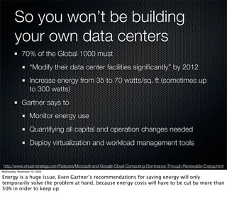 So you won’t be building
         your own data centers
              70% of the Global 1000 must
                   “Modify their data center facilities signiﬁcantly” by 2012
                   Increase energy from 35 to 70 watts/sq. ft (sometimes up
                   to 300 watts)
              Gartner says to
                   Monitor energy use
                   Quantifying all capital and operation changes needed
                   Deploy virtualization and workload management tools


 http://www.virtual-strategy.com/Features/Microsoft-and-Google-Cloud-Computing-Dominance-Through-Renewable-Energy.html
Wednesday, November 18, 2009

Energy is a huge issue. Even Gartner’s recommendations for saving energy will only
temporarily solve the problem at hand, because energy costs will have to be cut by more than
50% in order to keep up
 