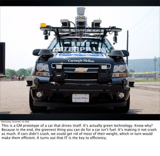 Wednesday, November 18, 2009

This is a GM prototype of a car that drives itself. It’s actually green technology. Know why?
Because in the end, the greenest thing you can do for a car isn’t fuel: It’s making it not crash
as much. If cars didn’t crash, we could get rid of most of their weight, which in turn would
make them efficient. It turns out that IT is the key to efficiency.
 
