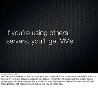 If you’re using others’
         servers, you’ll get VMs.



Wednesday, November 18, 2009

Let’s resign ourselves to the fact that we’ll get hardware from someone else (there’s a reason
Intel is investing in cloud companies like Joyent, remember.) So how will that work? You’re
going to get virtual machines, because that’s how the operators keep the costs low. IT and
management, not cheaper machines, is the key to efficiency.
 