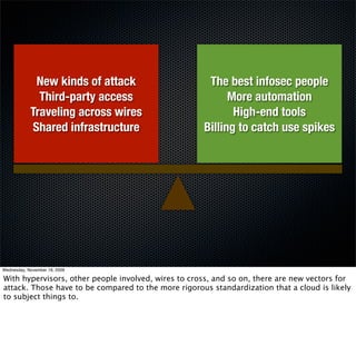 New kinds of attack                      The best infosec people
              Third-party access                           More automation
            Traveling across wires                          High-end tools
            Shared infrastructure                    Billing to catch use spikes




Wednesday, November 18, 2009

With hypervisors, other people involved, wires to cross, and so on, there are new vectors for
attack. Those have to be compared to the more rigorous standardization that a cloud is likely
to subject things to.
 