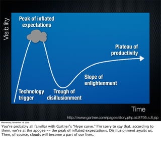 Peak of inﬂated
Visibility

                  expectations


                                                                     Plateau of
                                                                   productivity



                                                  Slope of
                                                  enlightenment
                 Technology    Trough of
                 trigger    disillusionment

                                                                               Time
                                        http://www.gartner.com/pages/story.php.id.8795.s.8.jsp
Wednesday, November 18, 2009

You’re probably all familiar with Gartner’s “Hype curve.” I’m sorry to say that, according to
them, we’re at the apogee -- the peak of inﬂated expectations. Disillusionment awaits us.
Then, of course, clouds will become a part of our lives.
 
