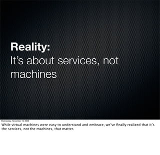 Reality:
         It’s about services, not
         machines


Wednesday, November 18, 2009

While virtual machines were easy to understand and embrace, we’ve ﬁnally realized that it’s
the services, not the machines, that matter.
 