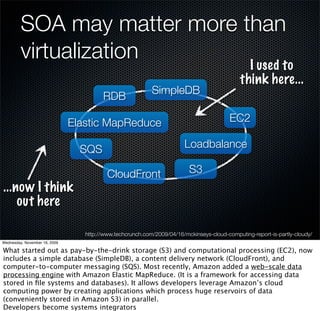 SOA may matter more than
         virtualization       I used to
                                                                                             think here...
                                                           SimpleDB
                                        RDB

                               Elastic MapReduce                                         EC2

                                 SQS                                    Loadbalance

                                          CloudFront                     S3
...now I think
    out here

                                  http://www.techcrunch.com/2009/04/16/mckinseys-cloud-computing-report-is-partly-cloudy/
Wednesday, November 18, 2009

What started out as pay-by-the-drink storage (S3) and computational processing (EC2), now
includes a simple database (SimpleDB), a content delivery network (CloudFront), and
computer-to-computer messaging (SQS). Most recently, Amazon added a web-scale data
processing engine with Amazon Elastic MapReduce. (It is a framework for accessing data
stored in ﬁle systems and databases). It allows developers leverage Amazon’s cloud
computing power by creating applications which process huge reservoirs of data
(conveniently stored in Amazon S3) in parallel.
Developers become systems integrators
 