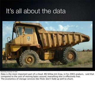 It’s all about the data




Wednesday, November 18, 2009

Data is the most important part of a cloud. MS fellow Jim Gray, in his 2003 analysis, said that
compared to the cost of moving bytes around, everything else is effectively free.
The economics of storage services like Flickr don’t hold up well to churn.
 