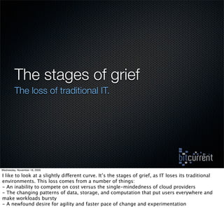 The stages of grief
         The loss of traditional IT.




Wednesday, November 18, 2009

I like to look at a slightly different curve. It’s the stages of grief, as IT loses its traditional
environments. This loss comes from a number of things:
- An inability to compete on cost versus the single-mindedness of cloud providers
- The changing patterns of data, storage, and computation that put users everywhere and
make workloads bursty
- A newfound desire for agility and faster pace of change and experimentation
 