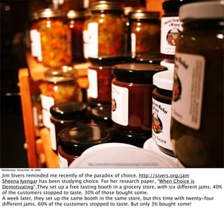http://www.ﬂickr.com/photos/jumphigh/1565967960/

Wednesday, November 18, 2009

Jim Sivers reminded me recently of the paradox of choice. http://sivers.org/jam
Sheena Iyengar has been studying choice. For her research paper, “When Choice is
Demotivating”,They set up a free tasting booth in a grocery store, with six different jams. 40%
of the customers stopped to taste. 30% of those bought some.
A week later, they set up the same booth in the same store, but this time with twenty-four
different jams. 60% of the customers stopped to taste. But only 3% bought some!
 