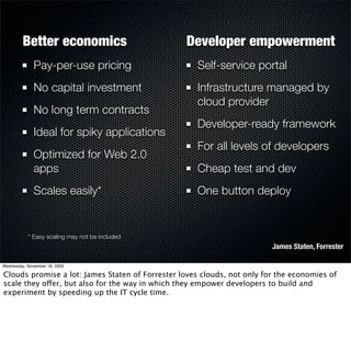 Better economics                        Developer empowerment
              Pay-per-use pricing                   Self-service portal
              No capital investment                 Infrastructure managed by
                                                    cloud provider
              No long term contracts
                                                    Developer-ready framework
              Ideal for spiky applications
                                                    For all levels of developers
              Optimized for Web 2.0
              apps                                  Cheap test and dev
              Scales easily*                        One button deploy


           * Easy scaling may not be included
                                                                         James Staten, Forrester

Wednesday, November 18, 2009

Clouds promise a lot: James Staten of Forrester loves clouds, not only for the economies of
scale they offer, but also for the way in which they empower developers to build and
experiment by speeding up the IT cycle time.
 
