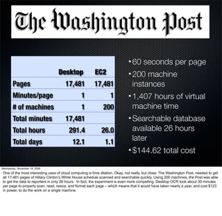 • 60 seconds per page
                                  Desktop               EC2                  • 200 machine
        Pages                         17,481            17,481                 instances
        Minutes/page                            1                 1          • 1,407 hours of virtual
        # of machines                           1             200              machine time
        Total minutes                 17,481                                 • Searchable database
        Total hours                     291.4               26.0               available 26 hours
        Total days                         12.1                1.1             later
                                                                             • $144.62 total cost

Wednesday, November 18, 2009
One of the most interesting uses of cloud computing is time dilation. Okay, not really, but close: The Washington Post, needed to get
all 17,481 pages of Hillary Clinton’s White House schedule scanned and searchable quickly. Using 200 machines, the Post was able
to get the data to reporters in only 26 hours. In fact, the experiment is even more compelling: Desktop OCR took about 30 minutes
per page to properly scan, read, resize, and format each page – which means that it would have taken nearly a year, and cost $123
in power, to do the work on a single machine.
 