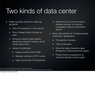 Two kinds of data center
                Really big data centers for really big                                                    Requires lots of communication
                problems                                                                                  between servers, so network
                                                                                                          propagation affects computation
                       Tens of thousands or more servers
                                                                                                          speed
                       Tens of Mega-Watts of power at
                                                                                                       Micro data centers for “embarrassingly
                       peak
                                                                                                       distributed” applications
                       Aimed at massive data analysis
                                                                                                          Thousands of servers
                       applications (search indexes, social
                       media, genomics)                                                                   100s of kilowatts.
                       Variety of workloads                                                               Aimed at highly interactive apps
                                                                                                          (Interactive, ofﬁce productivity apps)
                             Huge amounts of fast RAM
                                                                                                          Placed close to populations to
                             Massive numbers of CPU cycles
                                                                                                          minimize network transit impact
                             High-volume disk I/O bandwidth


The Cost of a Cloud: Research Problems in Data Center Networks
Albert Greenberg, James Hamilton, David A. Maltz, Parveen Patel Microsoft Research, Redmond, WA, USA
Wednesday, November 18, 2009
 