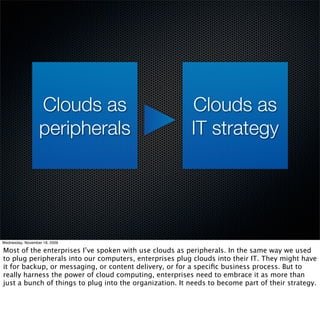 Clouds as                              Clouds as
                  peripherals                            IT strategy




Wednesday, November 18, 2009

Most of the enterprises I’ve spoken with use clouds as peripherals. In the same way we used
to plug peripherals into our computers, enterprises plug clouds into their IT. They might have
it for backup, or messaging, or content delivery, or for a speciﬁc business process. But to
really harness the power of cloud computing, enterprises need to embrace it as more than
just a bunch of things to plug into the organization. It needs to become part of their strategy.
 