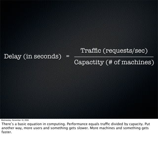 Trafﬁc (requests/sec)
  Delay (in seconds) =
                                            Capactity (# of machines)




Wednesday, November 18, 2009

There’s a basic equation in computing. Performance equals traffic divided by capacity. Put
another way, more users and something gets slower. More machines and something gets
faster.
 