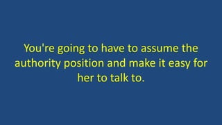 You're going to have to assume the
authority position and make it easy for
her to talk to.
 