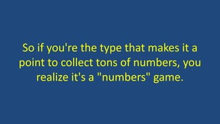 So if you're the type that makes it a
point to collect tons of numbers, you
realize it's a "numbers" game.
 