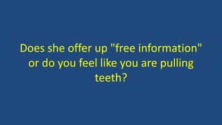 Does she offer up "free information"
or do you feel like you are pulling
teeth?
 