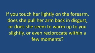 If you touch her lightly on the forearm,
does she pull her arm back in disgust,
or does she seem to warm up to you
slightly, or even reciprocate within a
few moments?
 