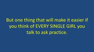 But one thing that will make it easier if
you think of EVERY SINGLE GIRL you
talk to ask practice.
 